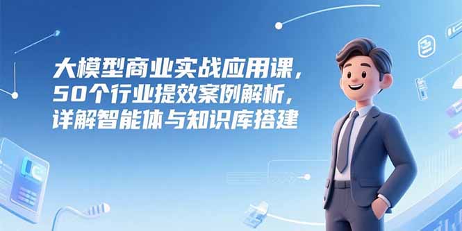 (15274期)大模型商业实战应用课,50个行业提效案例解析,详解智能体与知识库搭建-网赚副业网
