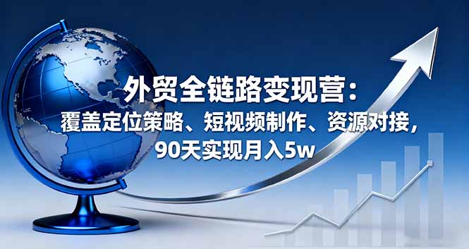 (16173期)外贸全链路变现营:覆盖定位策略、短视频制作、资源对接,90天实现月入5w-网赚副业网